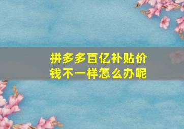 拼多多百亿补贴价钱不一样怎么办呢