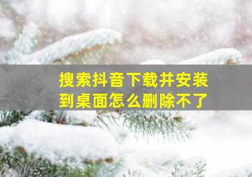 搜索抖音下载并安装到桌面怎么删除不了