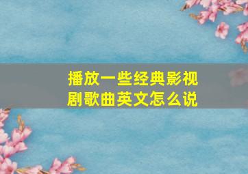 播放一些经典影视剧歌曲英文怎么说