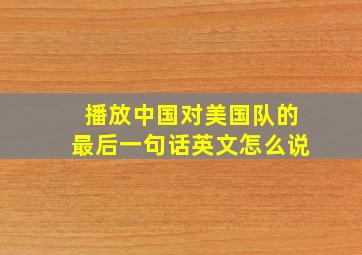 播放中国对美国队的最后一句话英文怎么说