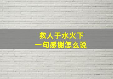 救人于水火下一句感谢怎么说