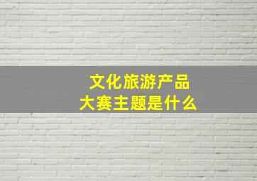 文化旅游产品大赛主题是什么