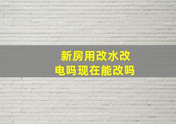 新房用改水改电吗现在能改吗