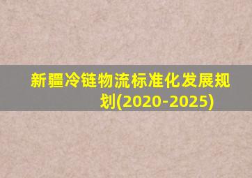 新疆冷链物流标准化发展规划(2020-2025)