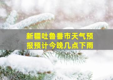 新疆吐鲁番市天气预报预计今晚几点下雨