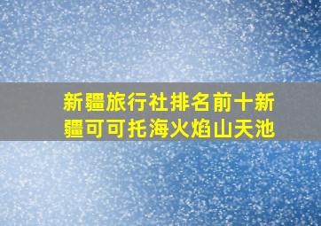 新疆旅行社排名前十新疆可可托海火焰山天池