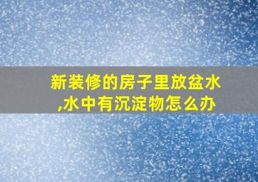 新装修的房子里放盆水,水中有沉淀物怎么办