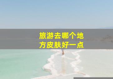 旅游去哪个地方皮肤好一点