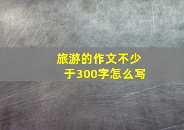 旅游的作文不少于300字怎么写