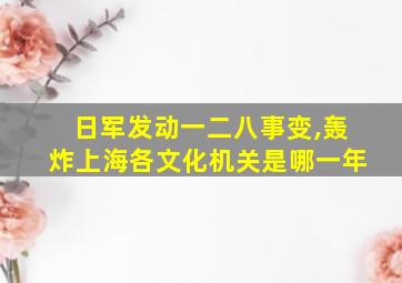 日军发动一二八事变,轰炸上海各文化机关是哪一年