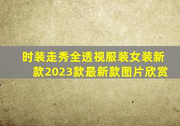 时装走秀全透视服装女装新款2023款最新款图片欣赏