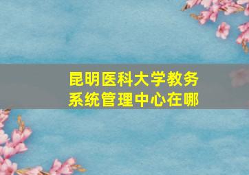 昆明医科大学教务系统管理中心在哪