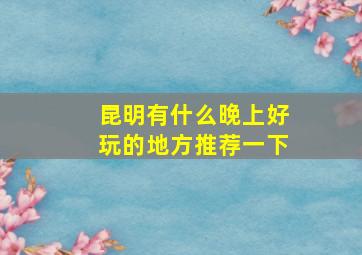 昆明有什么晚上好玩的地方推荐一下