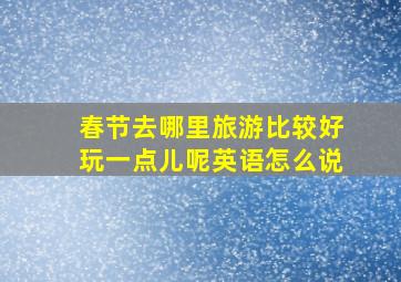 春节去哪里旅游比较好玩一点儿呢英语怎么说