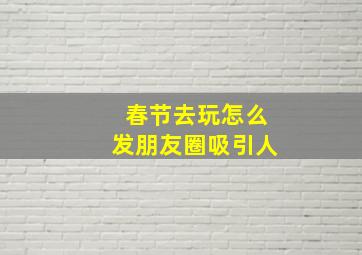 春节去玩怎么发朋友圈吸引人