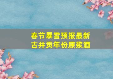 春节暴雪预报最新古井贡年份原浆酒