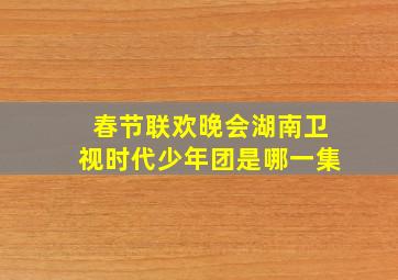 春节联欢晚会湖南卫视时代少年团是哪一集