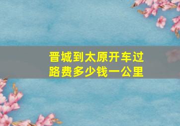 晋城到太原开车过路费多少钱一公里