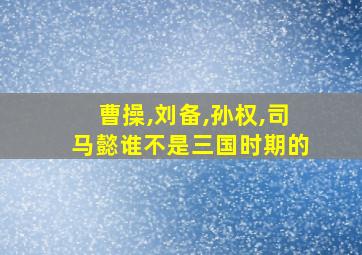 曹操,刘备,孙权,司马懿谁不是三国时期的