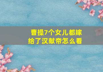 曹操7个女儿都嫁给了汉献帝怎么看