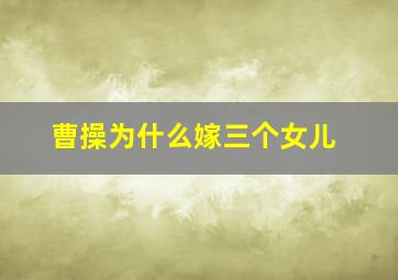 曹操为什么嫁三个女儿