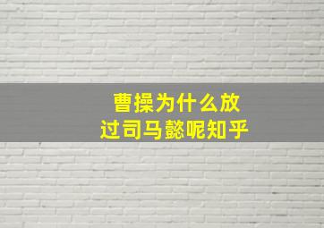 曹操为什么放过司马懿呢知乎