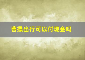 曹操出行可以付现金吗