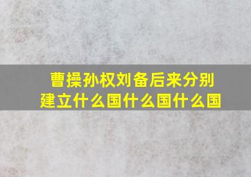 曹操孙权刘备后来分别建立什么国什么国什么国