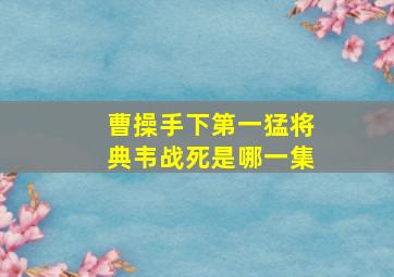 曹操手下第一猛将典韦战死是哪一集