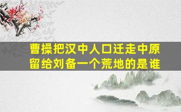 曹操把汉中人口迁走中原留给刘备一个荒地的是谁