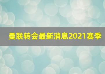 曼联转会最新消息2021赛季