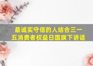 最诚实守信的人结合三一五消费者权益日国旗下讲话