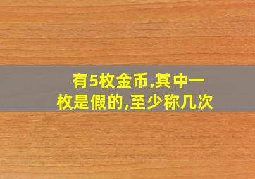 有5枚金币,其中一枚是假的,至少称几次