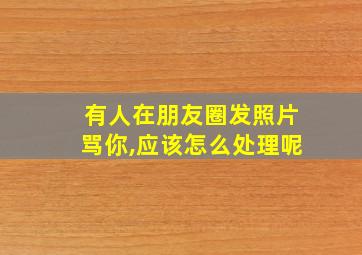 有人在朋友圈发照片骂你,应该怎么处理呢