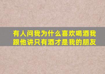 有人问我为什么喜欢喝酒我跟他讲只有酒才是我的朋友