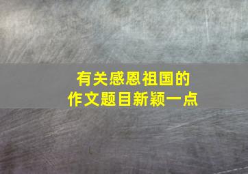 有关感恩祖国的作文题目新颖一点