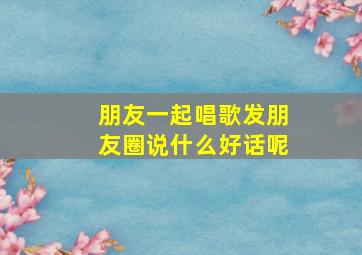 朋友一起唱歌发朋友圈说什么好话呢