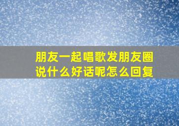 朋友一起唱歌发朋友圈说什么好话呢怎么回复