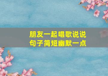 朋友一起唱歌说说句子简短幽默一点