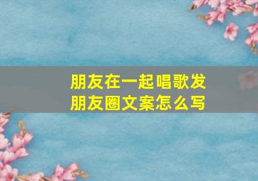 朋友在一起唱歌发朋友圈文案怎么写