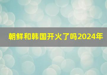 朝鲜和韩国开火了吗2024年