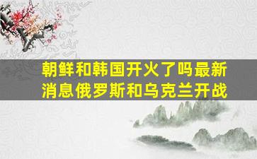 朝鲜和韩国开火了吗最新消息俄罗斯和乌克兰开战