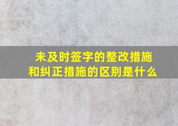 未及时签字的整改措施和纠正措施的区别是什么