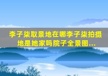 李子柒取景地在哪李子柒拍摄地是她家吗院子全景图...