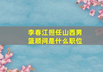 李春江担任山西男篮顾问是什么职位