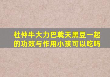 杜仲牛大力巴戟天黑豆一起的功效与作用小孩可以吃吗