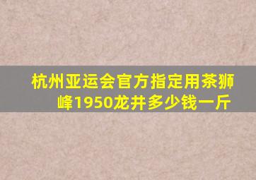 杭州亚运会官方指定用茶狮峰1950龙井多少钱一斤