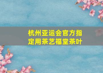 杭州亚运会官方指定用茶艺福堂茶叶