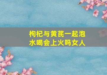 枸杞与黄芪一起泡水喝会上火吗女人