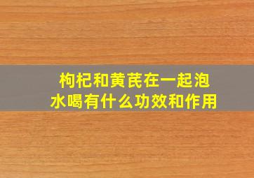 枸杞和黄芪在一起泡水喝有什么功效和作用